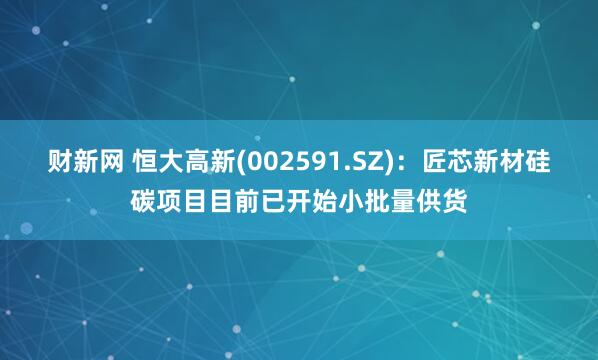 财新网 恒大高新(002591.SZ)：匠芯新材硅碳项目目前已开始小批量供货