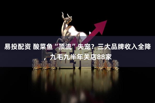 易投配资 酸菜鱼“顶流”失宠？三大品牌收入全降，九毛九半年关店88家