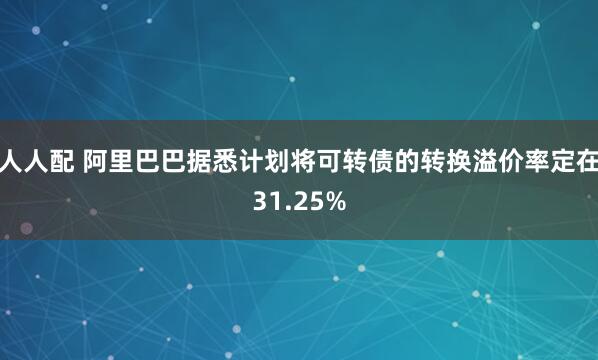 人人配 阿里巴巴据悉计划将可转债的转换溢价率定在31.25%