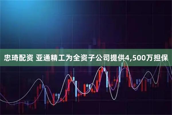 忠琦配资 亚通精工为全资子公司提供4,500万担保