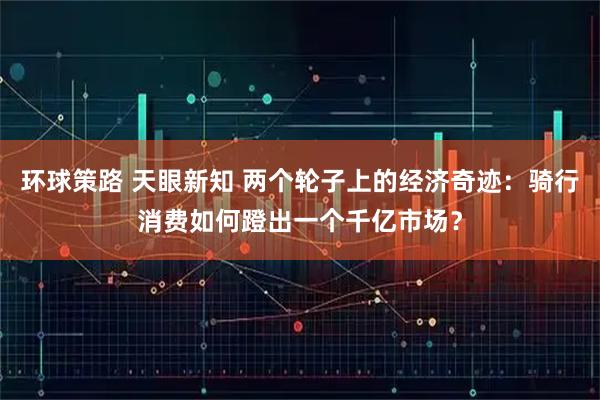 环球策路 天眼新知 两个轮子上的经济奇迹：骑行消费如何蹬出一个千亿市场？