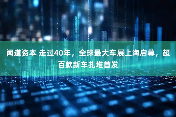闻道资本 走过40年，全球最大车展上海启幕，超百款新车扎堆首发