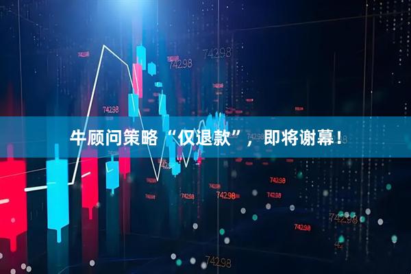 牛顾问策略 “仅退款”，即将谢幕！