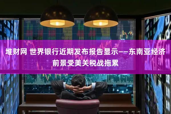 堆财网 世界银行近期发布报告显示——东南亚经济前景受美关税战拖累