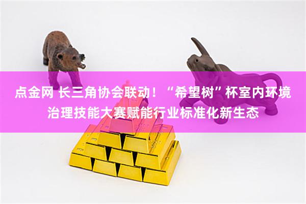 点金网 长三角协会联动！“希望树”杯室内环境治理技能大赛赋能行业标准化新生态