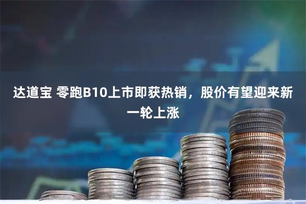 达道宝 零跑B10上市即获热销，股价有望迎来新一轮上涨