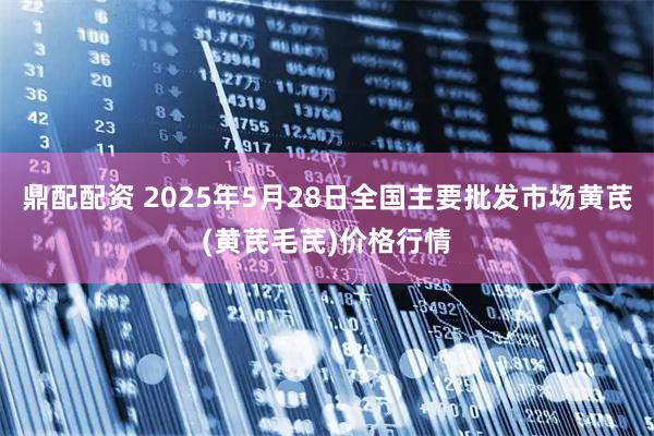 鼎配配资 2025年5月28日全国主要批发市场黄芪(黄芪毛芪)价格行情
