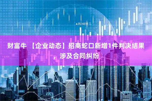 财富牛 【企业动态】招商蛇口新增1件判决结果，涉及合同纠纷