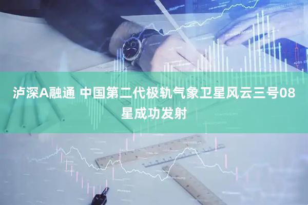 泸深A融通 中国第二代极轨气象卫星风云三号08星成功发射