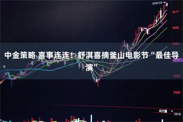 中金策略 喜事连连！舒淇喜摘釜山电影节“最佳导演”