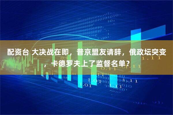 配资台 大决战在即，普京盟友请辞，俄政坛突变，卡德罗夫上了监督名单？