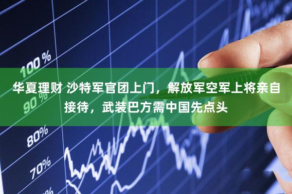 华夏理财 沙特军官团上门，解放军空军上将亲自接待，武装巴方需中国先点头