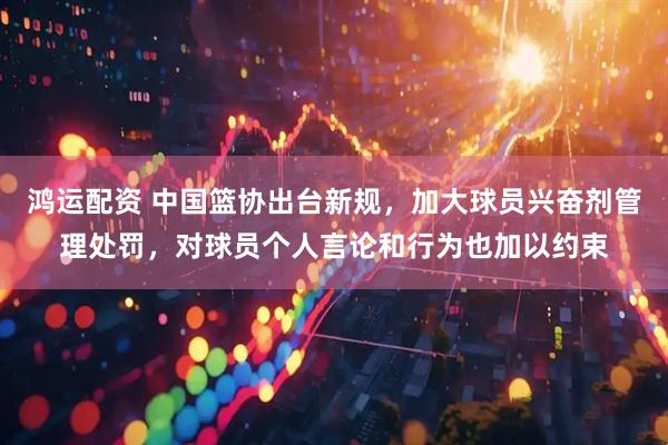 鸿运配资 中国篮协出台新规，加大球员兴奋剂管理处罚，对球员个人言论和行为也加以约束