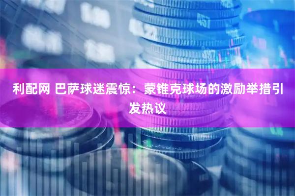 利配网 巴萨球迷震惊：蒙锥克球场的激励举措引发热议