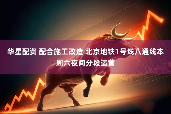 华星配资 配合施工改造 北京地铁1号线八通线本周六夜间分段运营