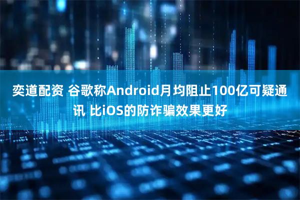 奕道配资 谷歌称Android月均阻止100亿可疑通讯 比iOS的防诈骗效果更好