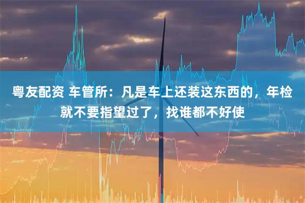 粤友配资 车管所:凡是车上还装这东西的,年检就不要指望过了,找谁都不好使