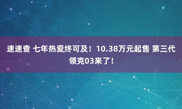 速速查 七年热爱终可及!10.38万元起售 第三代领克03来了!