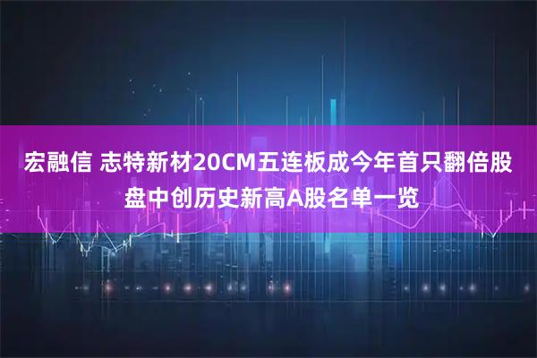 宏融信 志特新材20CM五连板成今年首只翻倍股 盘中创历史新高A股名单一览