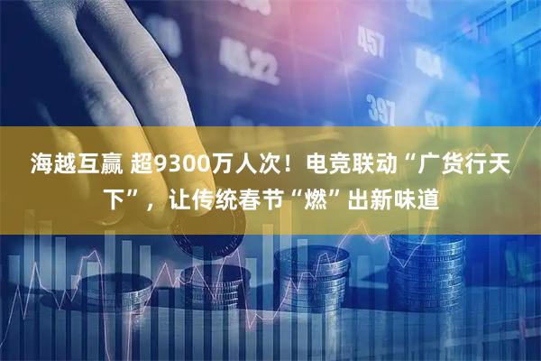海越互赢 超9300万人次！电竞联动“广货行天下”，让传统春节“燃”出新味道