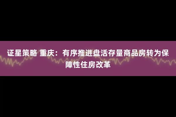 证星策略 重庆：有序推进盘活存量商品房转为保障性住房改革