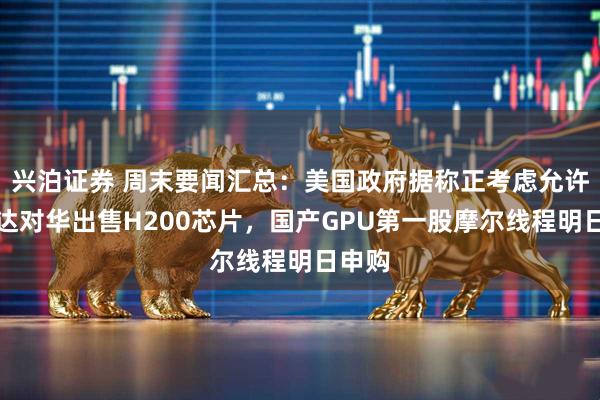 兴泊证券 周末要闻汇总：美国政府据称正考虑允许英伟达对华出售H200芯片，国产GPU第一股摩尔线程明日申购