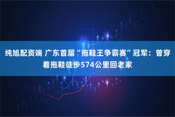 纯旭配资端 广东首届“拖鞋王争霸赛”冠军:曾穿着拖鞋徒步574公里回老家