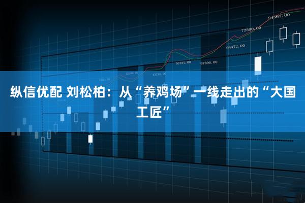 纵信优配 刘松柏:从“养鸡场”一线走出的“大国工匠”