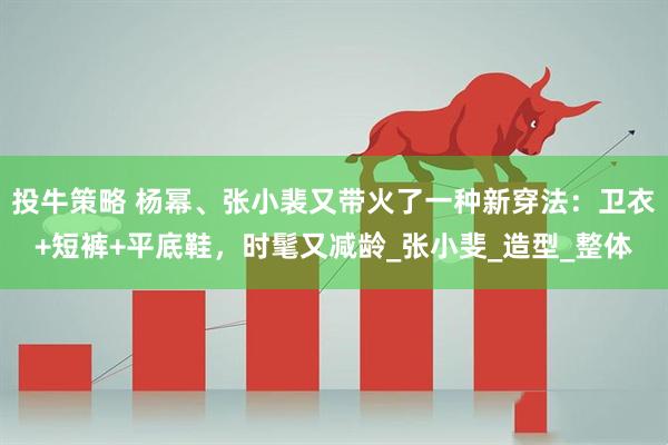 投牛策略 杨幂、张小裴又带火了一种新穿法:卫衣+短裤+平底鞋,时髦又减龄_张小斐_造型_整体