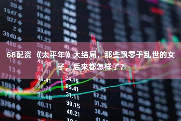68配资 《太平年》大结局，那些飘零于乱世的女子，后来都怎样了？