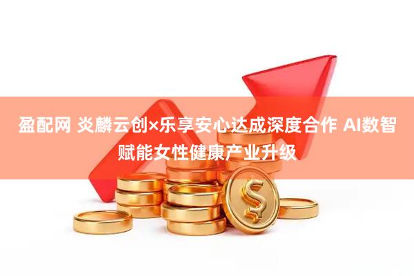 盈配网 炎麟云创×乐享安心达成深度合作 AI数智赋能女性健康产业升级